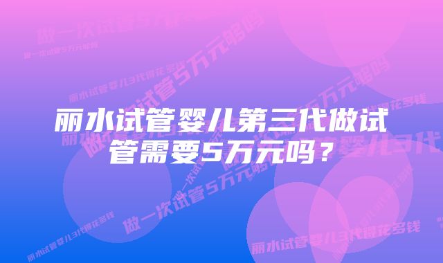 丽水试管婴儿第三代做试管需要5万元吗？