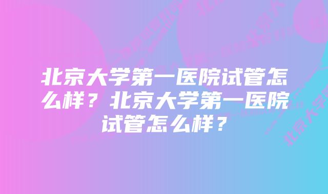 北京大学第一医院试管怎么样？北京大学第一医院试管怎么样？