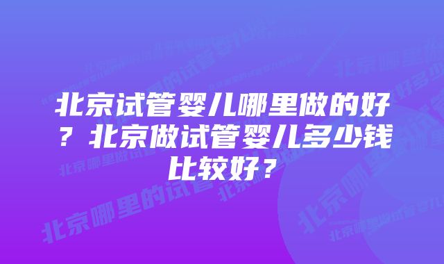 北京试管婴儿哪里做的好？北京做试管婴儿多少钱比较好？