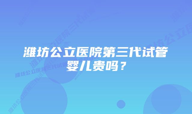 潍坊公立医院第三代试管婴儿贵吗？