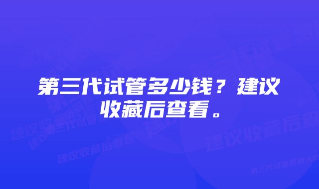 第三代试管多少钱？建议收藏后查看。