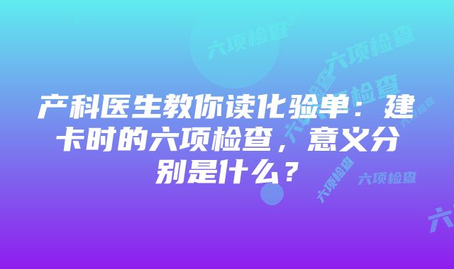 产科医生教你读化验单：建卡时的六项检查，意义分别是什么？