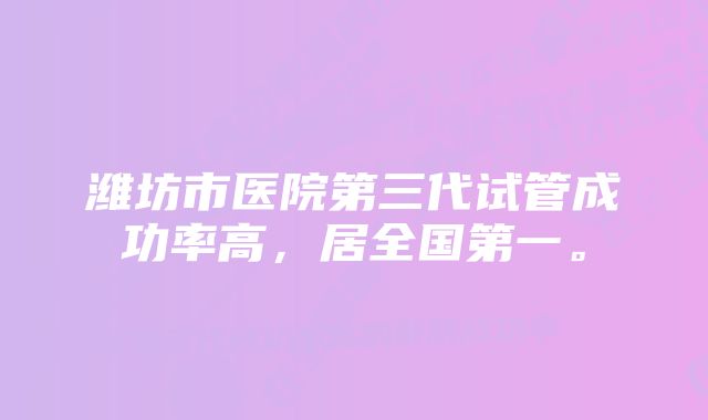 潍坊市医院第三代试管成功率高，居全国第一。