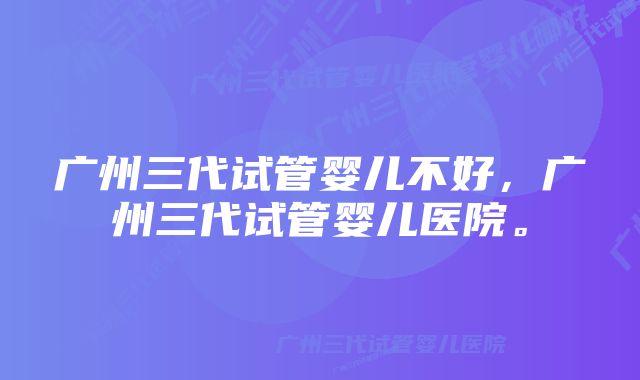 广州三代试管婴儿不好，广州三代试管婴儿医院。