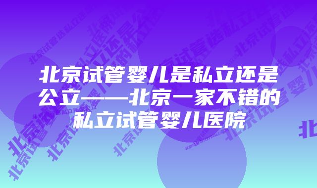 北京试管婴儿是私立还是公立——北京一家不错的私立试管婴儿医院