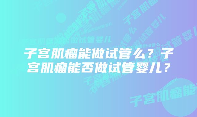 子宫肌瘤能做试管么？子宫肌瘤能否做试管婴儿？