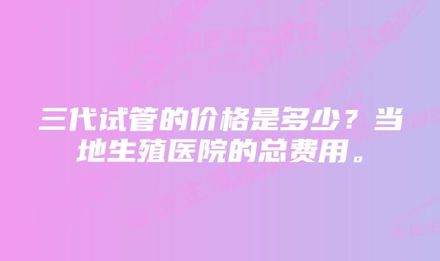 三代试管的价格是多少？当地生殖医院的总费用。