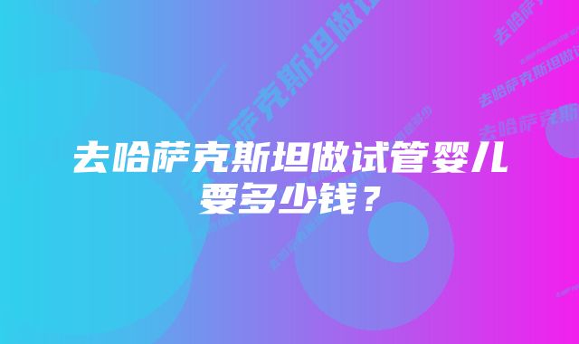 去哈萨克斯坦做试管婴儿要多少钱？