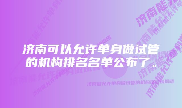 济南可以允许单身做试管的机构排名名单公布了。