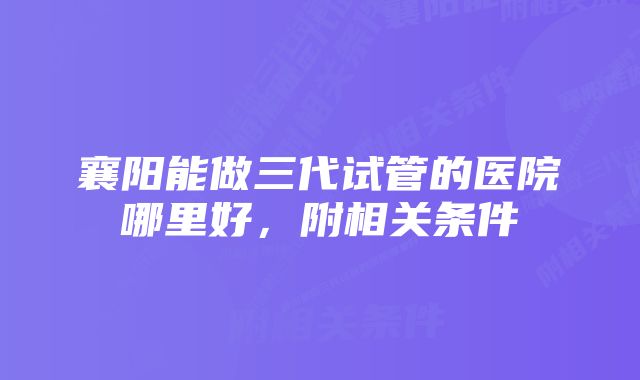 襄阳能做三代试管的医院哪里好，附相关条件