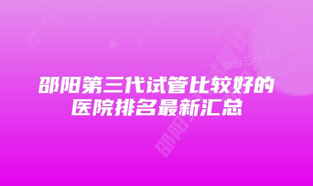 邵阳第三代试管比较好的医院排名最新汇总