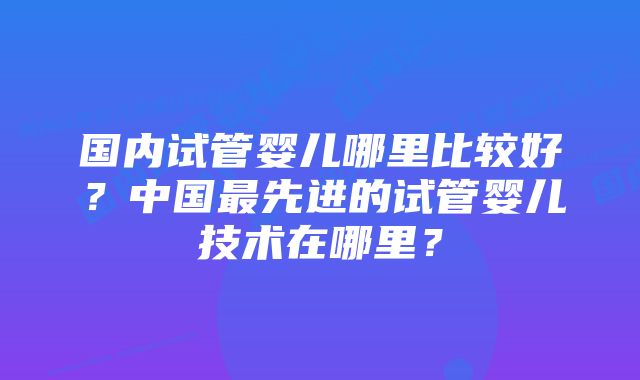 国内试管婴儿哪里比较好？中国最先进的试管婴儿技术在哪里？