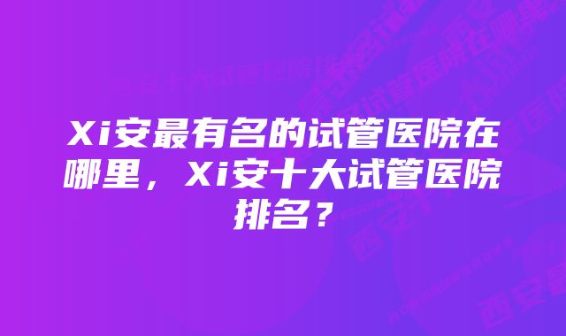 Xi安最有名的试管医院在哪里，Xi安十大试管医院排名？