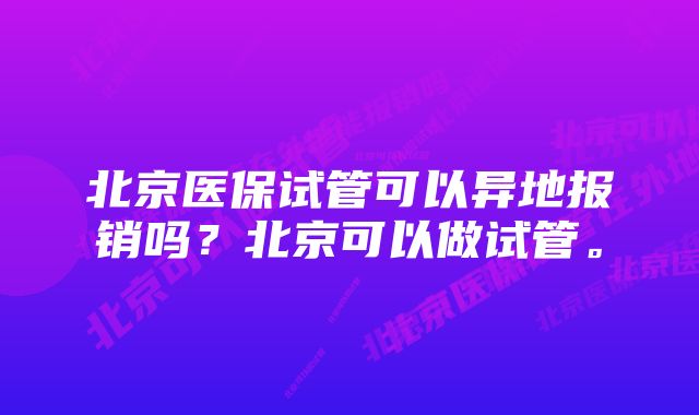 北京医保试管可以异地报销吗？北京可以做试管。