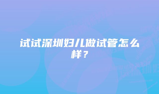 试试深圳妇儿做试管怎么样？