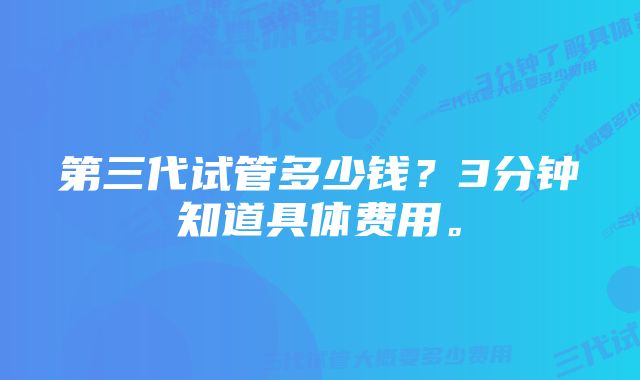 第三代试管多少钱？3分钟知道具体费用。