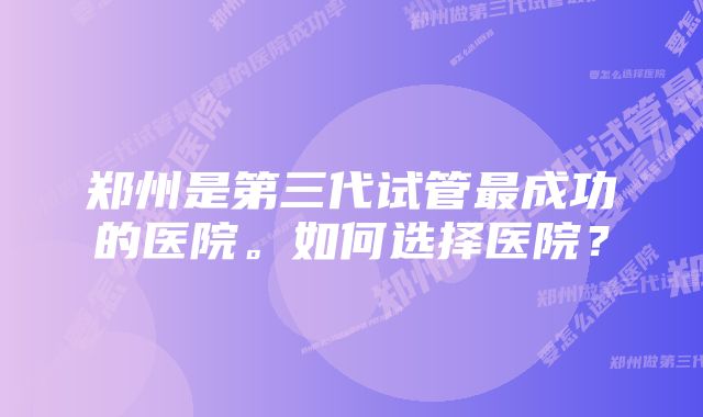 郑州是第三代试管最成功的医院。如何选择医院？