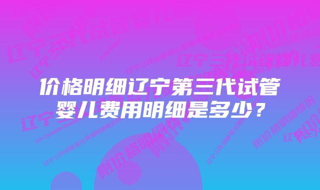 价格明细辽宁第三代试管婴儿费用明细是多少？