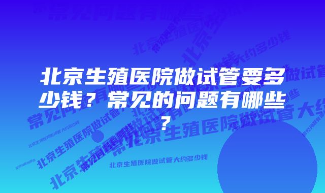 北京生殖医院做试管要多少钱？常见的问题有哪些？