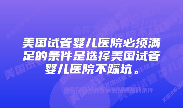 美国试管婴儿医院必须满足的条件是选择美国试管婴儿医院不踩坑。