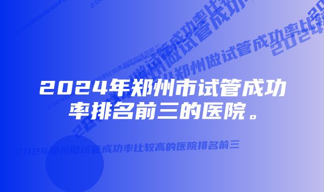 2024年郑州市试管成功率排名前三的医院。