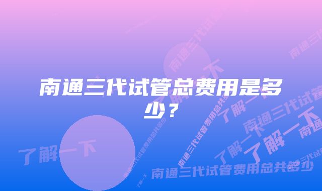 南通三代试管总费用是多少？