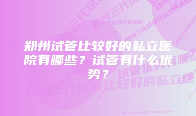 郑州试管比较好的私立医院有哪些？试管有什么优势？