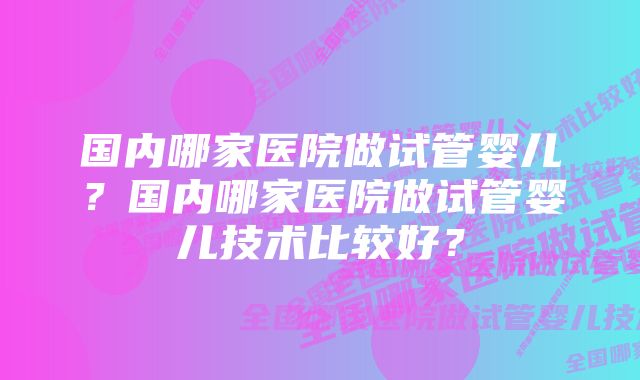 国内哪家医院做试管婴儿？国内哪家医院做试管婴儿技术比较好？