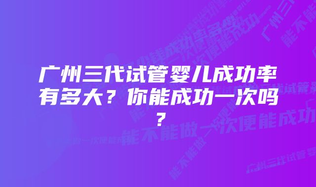 广州三代试管婴儿成功率有多大？你能成功一次吗？