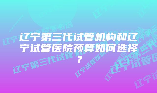 辽宁第三代试管机构和辽宁试管医院预算如何选择？