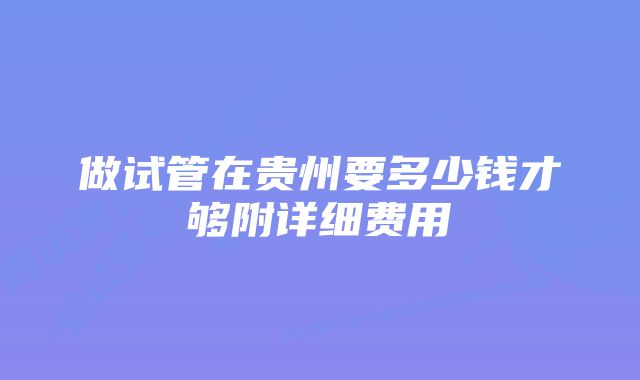 做试管在贵州要多少钱才够附详细费用