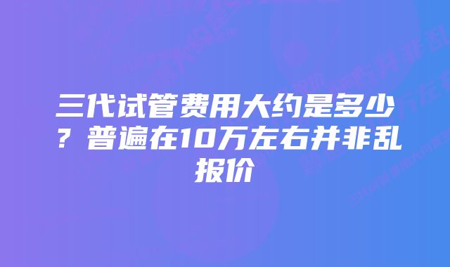 三代试管费用大约是多少？普遍在10万左右并非乱报价