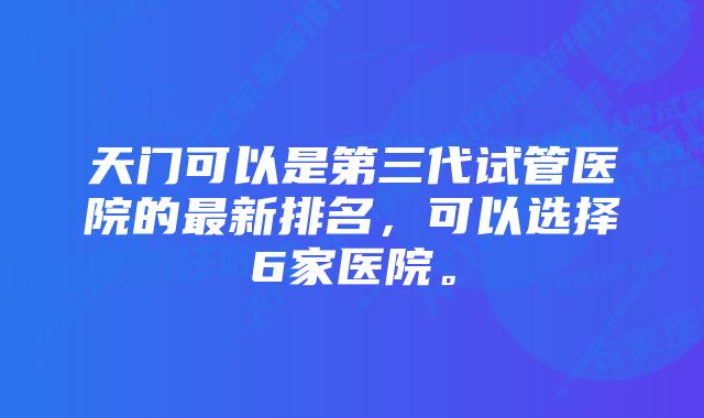 天门可以是第三代试管医院的最新排名，可以选择6家医院。