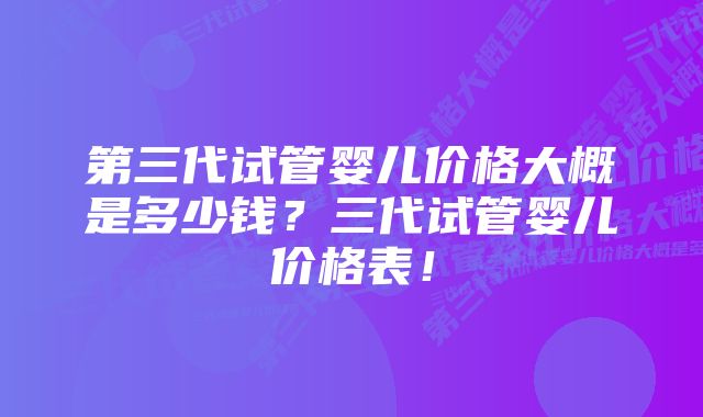 第三代试管婴儿价格大概是多少钱？三代试管婴儿价格表！