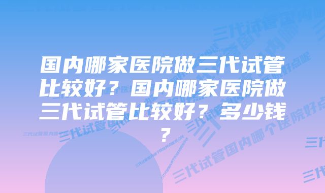 国内哪家医院做三代试管比较好？国内哪家医院做三代试管比较好？多少钱？