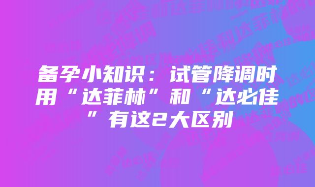 备孕小知识：试管降调时用“达菲林”和“达必佳”有这2大区别