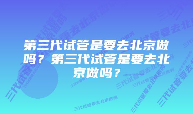 第三代试管是要去北京做吗？第三代试管是要去北京做吗？