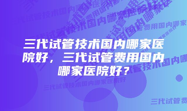 三代试管技术国内哪家医院好，三代试管费用国内哪家医院好？