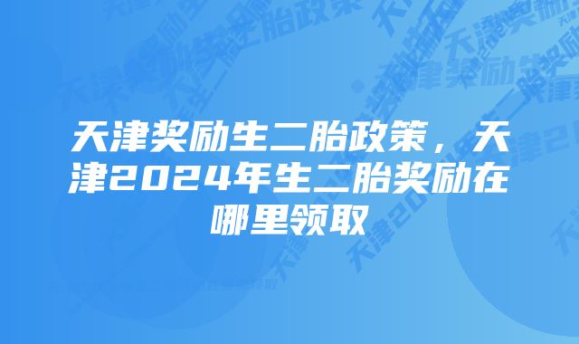 天津奖励生二胎政策，天津2024年生二胎奖励在哪里领取