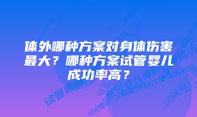 体外哪种方案对身体伤害最大？哪种方案试管婴儿成功率高？