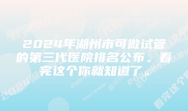 2024年湖州市可做试管的第三代医院排名公布。看完这个你就知道了。