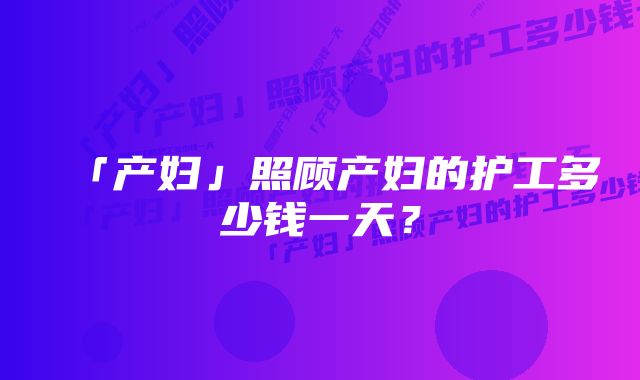 「产妇」照顾产妇的护工多少钱一天？