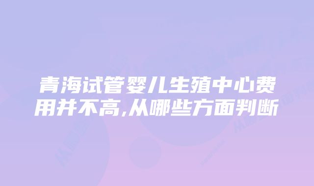 青海试管婴儿生殖中心费用并不高,从哪些方面判断