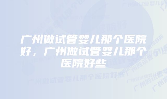 广州做试管婴儿那个医院好，广州做试管婴儿那个医院好些