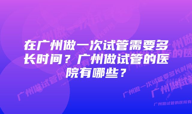 在广州做一次试管需要多长时间？广州做试管的医院有哪些？