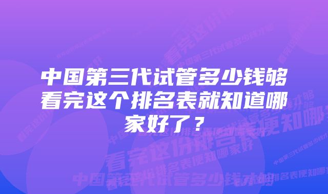 中国第三代试管多少钱够看完这个排名表就知道哪家好了？