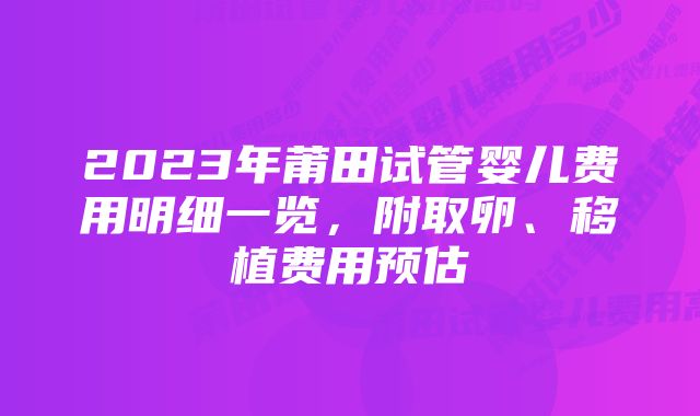 2023年莆田试管婴儿费用明细一览，附取卵、移植费用预估