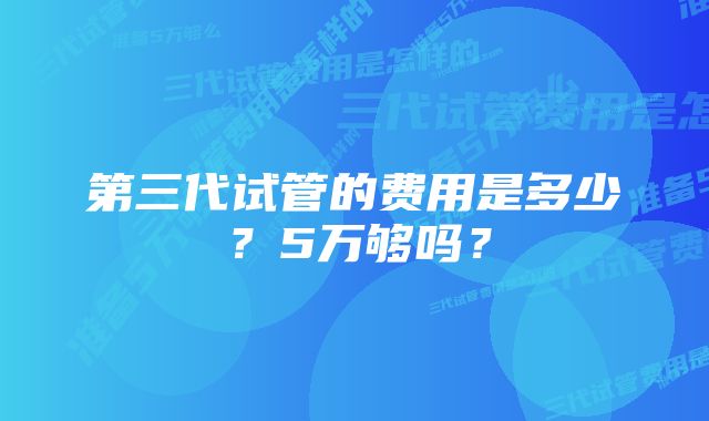 第三代试管的费用是多少？5万够吗？