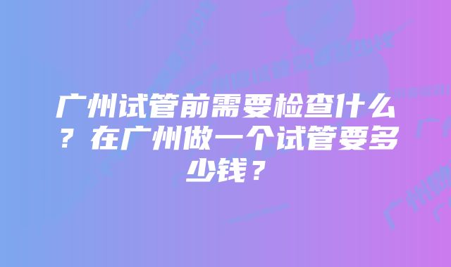 广州试管前需要检查什么？在广州做一个试管要多少钱？