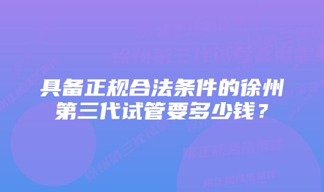 具备正规合法条件的徐州第三代试管要多少钱？